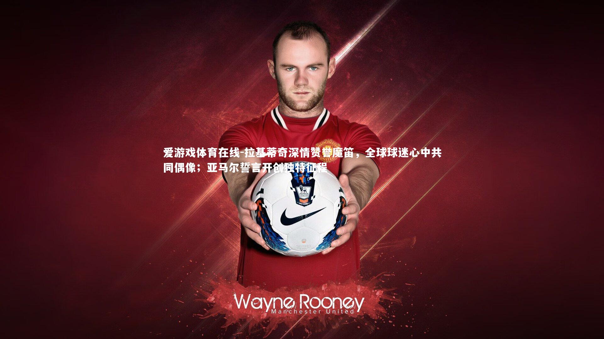 拉基蒂奇深情赞誉魔笛，全球球迷心中共同偶像；亚马尔誓言开创独特征程