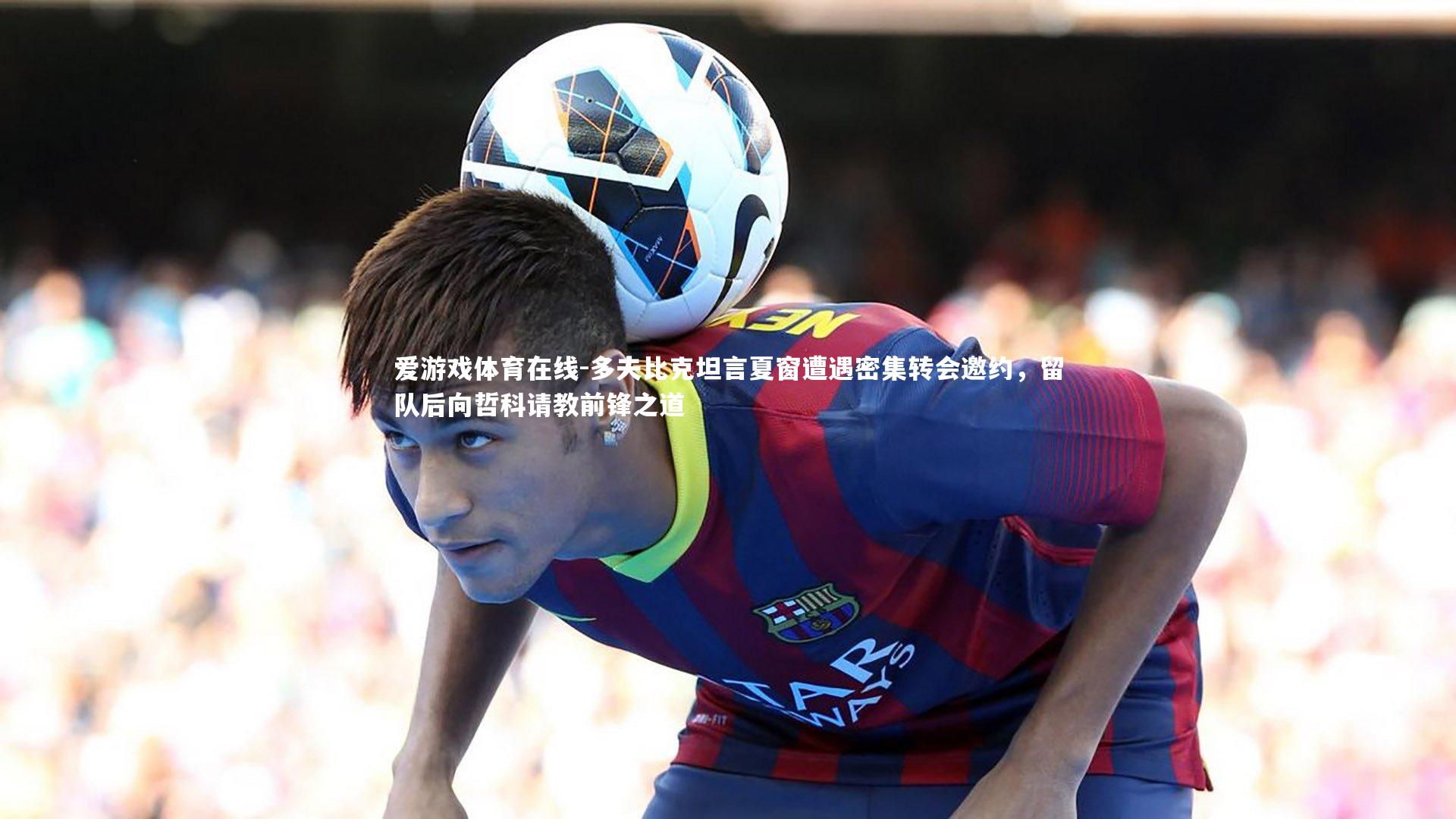 多夫比克坦言夏窗遭遇密集转会邀约，留队后向哲科请教前锋之道